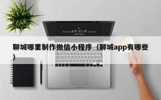 黔南聊城哪里制作微信小程序（聊城app有哪些）