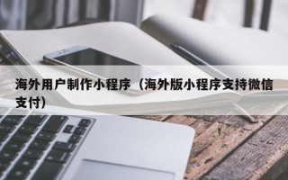 黔南海外用户制作小程序（海外版小程序支持微信支付）