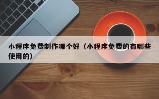 黔南小程序免费制作哪个好（小程序免费的有哪些使用的）